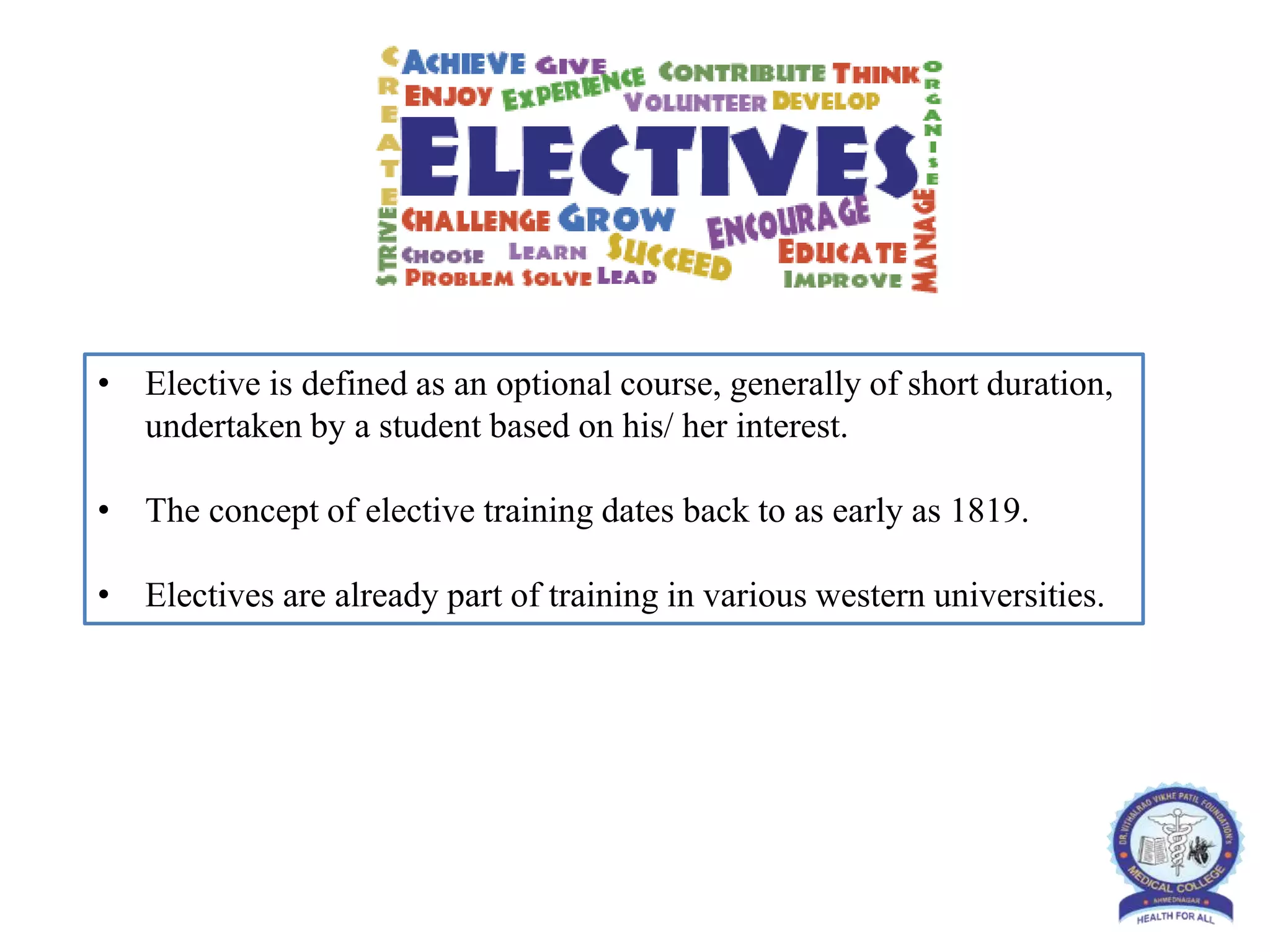 • Elective is defined as an optional course, generally of short duration,
undertaken by a student based on his/ her interest.
• The concept of elective training dates back to as early as 1819.
• Electives are already part of training in various western universities.
 