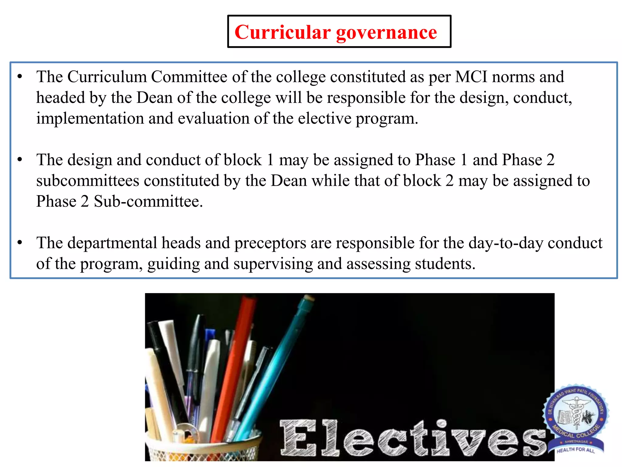 • The Curriculum Committee of the college constituted as per MCI norms and
headed by the Dean of the college will be responsible for the design, conduct,
implementation and evaluation of the elective program.
• The design and conduct of block 1 may be assigned to Phase 1 and Phase 2
subcommittees constituted by the Dean while that of block 2 may be assigned to
Phase 2 Sub-committee.
• The departmental heads and preceptors are responsible for the day-to-day conduct
of the program, guiding and supervising and assessing students.
Curricular governance
 
