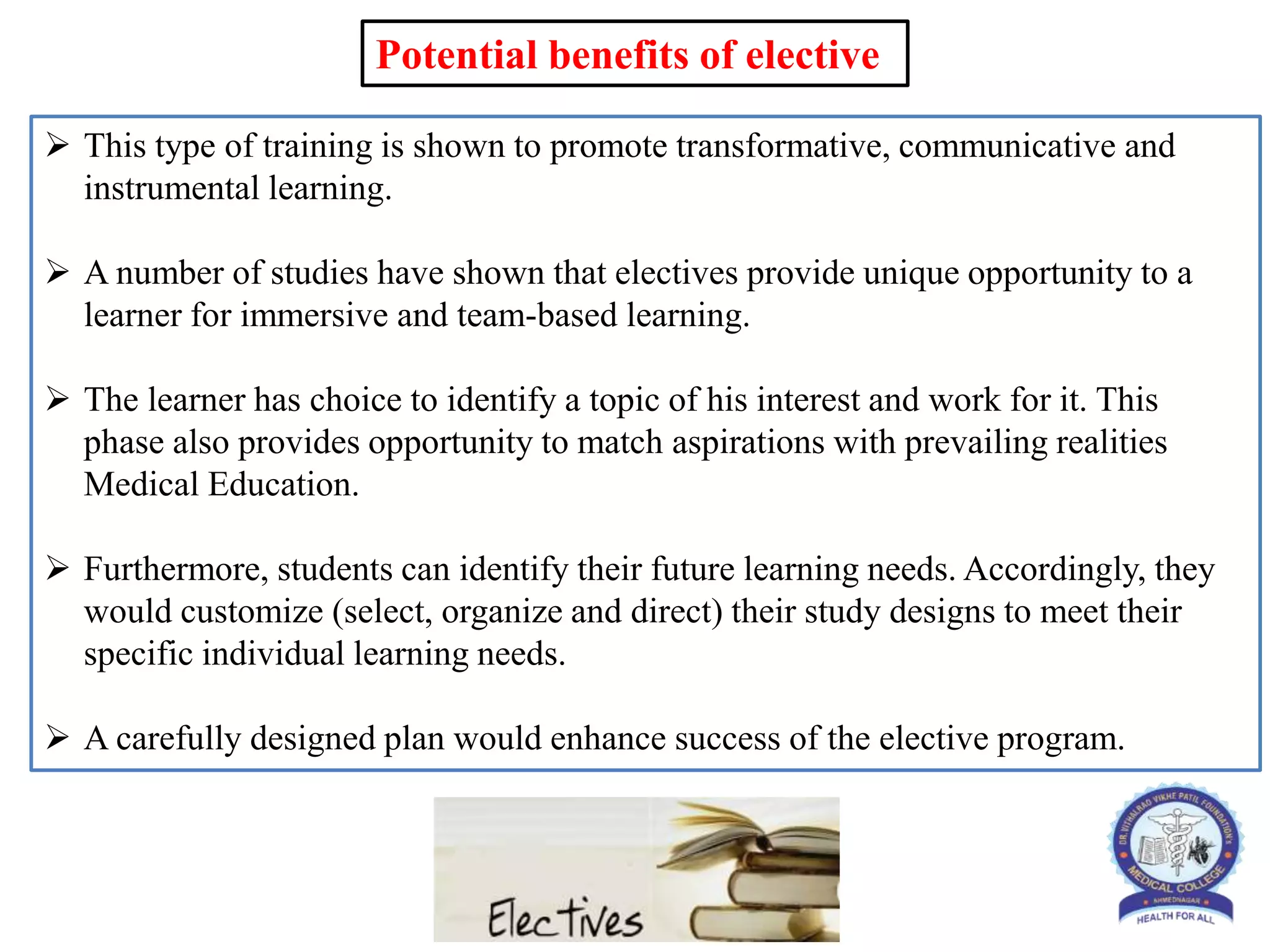  This type of training is shown to promote transformative, communicative and
instrumental learning.
 A number of studies have shown that electives provide unique opportunity to a
learner for immersive and team-based learning.
 The learner has choice to identify a topic of his interest and work for it. This
phase also provides opportunity to match aspirations with prevailing realities
Medical Education.
 Furthermore, students can identify their future learning needs. Accordingly, they
would customize (select, organize and direct) their study designs to meet their
specific individual learning needs.
 A carefully designed plan would enhance success of the elective program.
Potential benefits of elective
 
