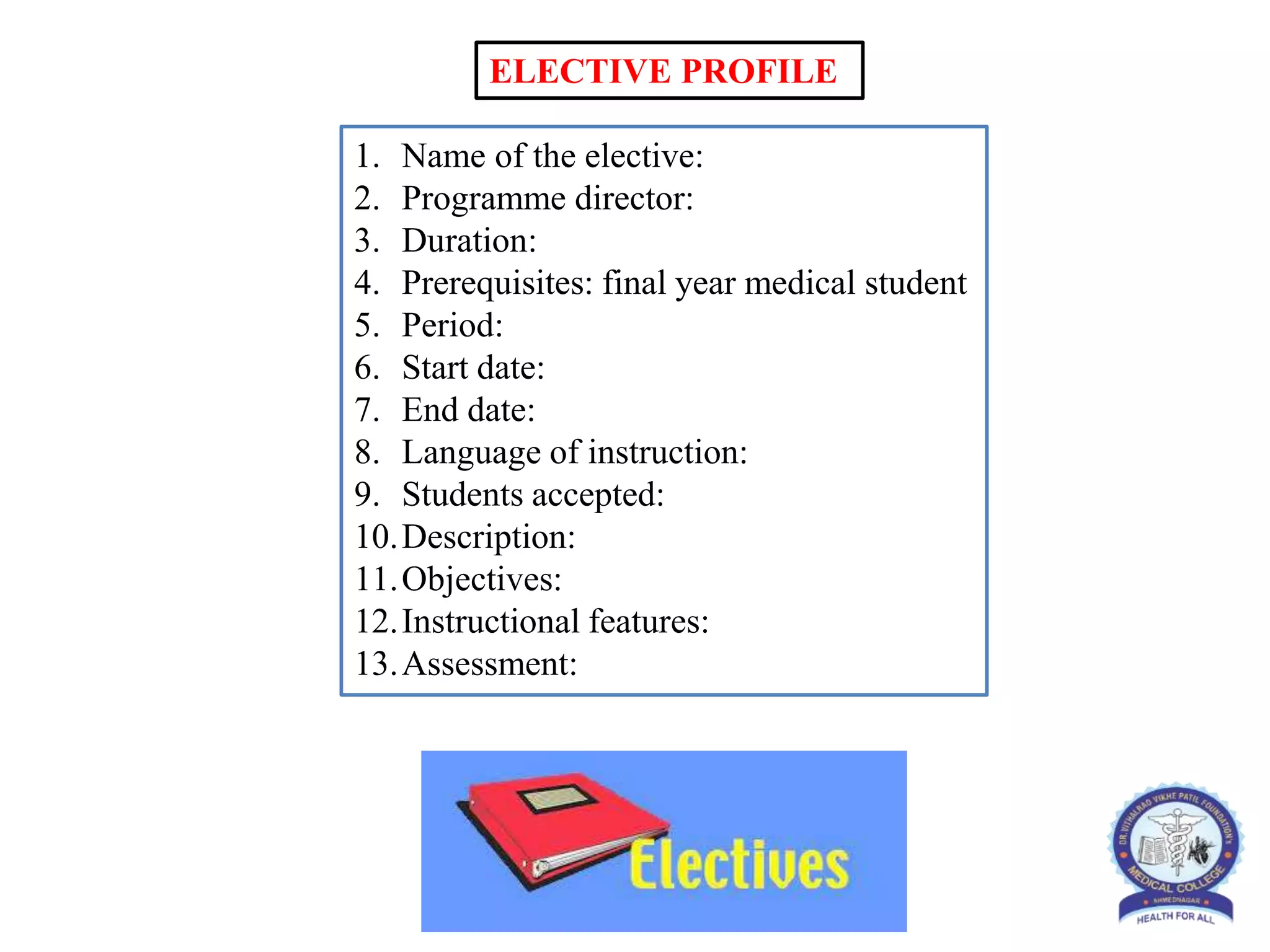 1. Name of the elective:
2. Programme director:
3. Duration:
4. Prerequisites: final year medical student
5. Period:
6. Start date:
7. End date:
8. Language of instruction:
9. Students accepted:
10.Description:
11.Objectives:
12.Instructional features:
13.Assessment:
ELECTIVE PROFILE
 