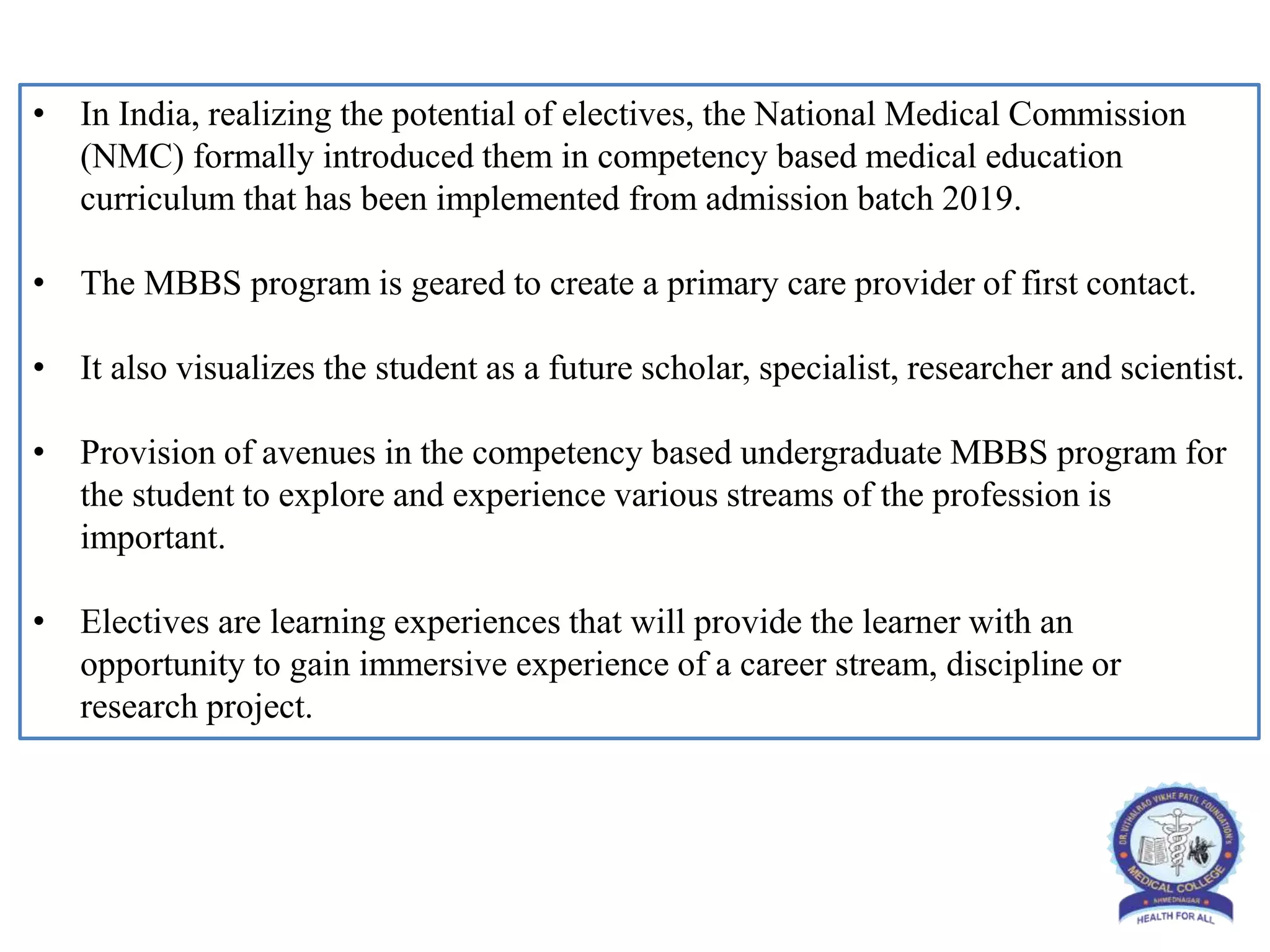 • In India, realizing the potential of electives, the National Medical Commission
(NMC) formally introduced them in competency based medical education
curriculum that has been implemented from admission batch 2019.
• The MBBS program is geared to create a primary care provider of first contact.
• It also visualizes the student as a future scholar, specialist, researcher and scientist.
• Provision of avenues in the competency based undergraduate MBBS program for
the student to explore and experience various streams of the profession is
important.
• Electives are learning experiences that will provide the learner with an
opportunity to gain immersive experience of a career stream, discipline or
research project.
 
