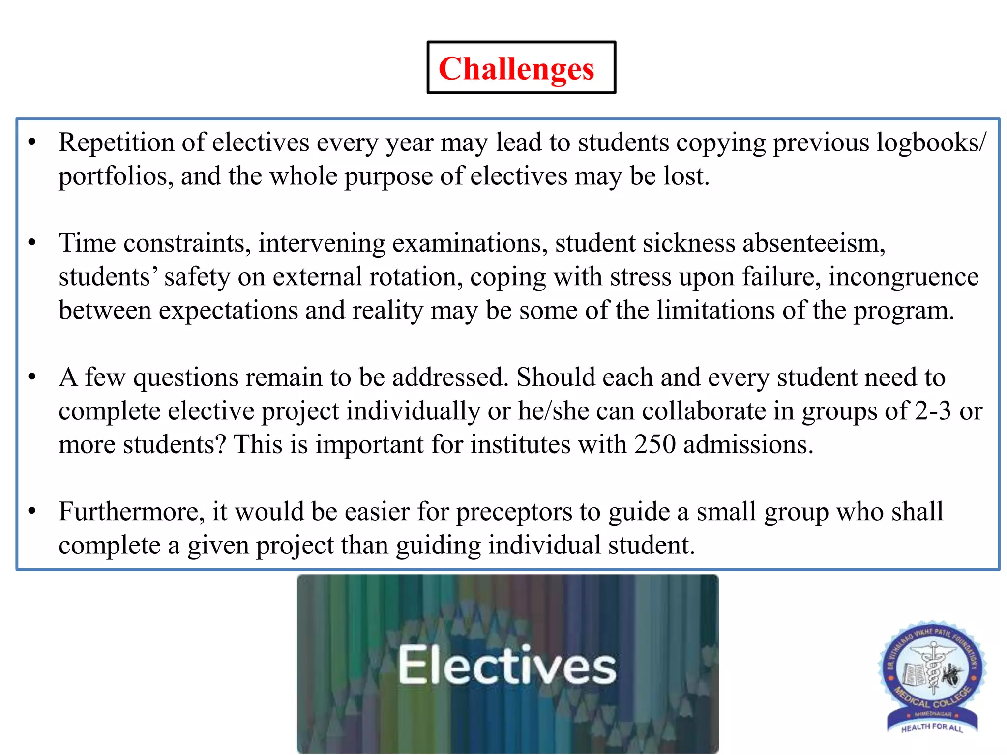 • Repetition of electives every year may lead to students copying previous logbooks/
portfolios, and the whole purpose of electives may be lost.
• Time constraints, intervening examinations, student sickness absenteeism,
students’ safety on external rotation, coping with stress upon failure, incongruence
between expectations and reality may be some of the limitations of the program.
• A few questions remain to be addressed. Should each and every student need to
complete elective project individually or he/she can collaborate in groups of 2-3 or
more students? This is important for institutes with 250 admissions.
• Furthermore, it would be easier for preceptors to guide a small group who shall
complete a given project than guiding individual student.
Challenges
 