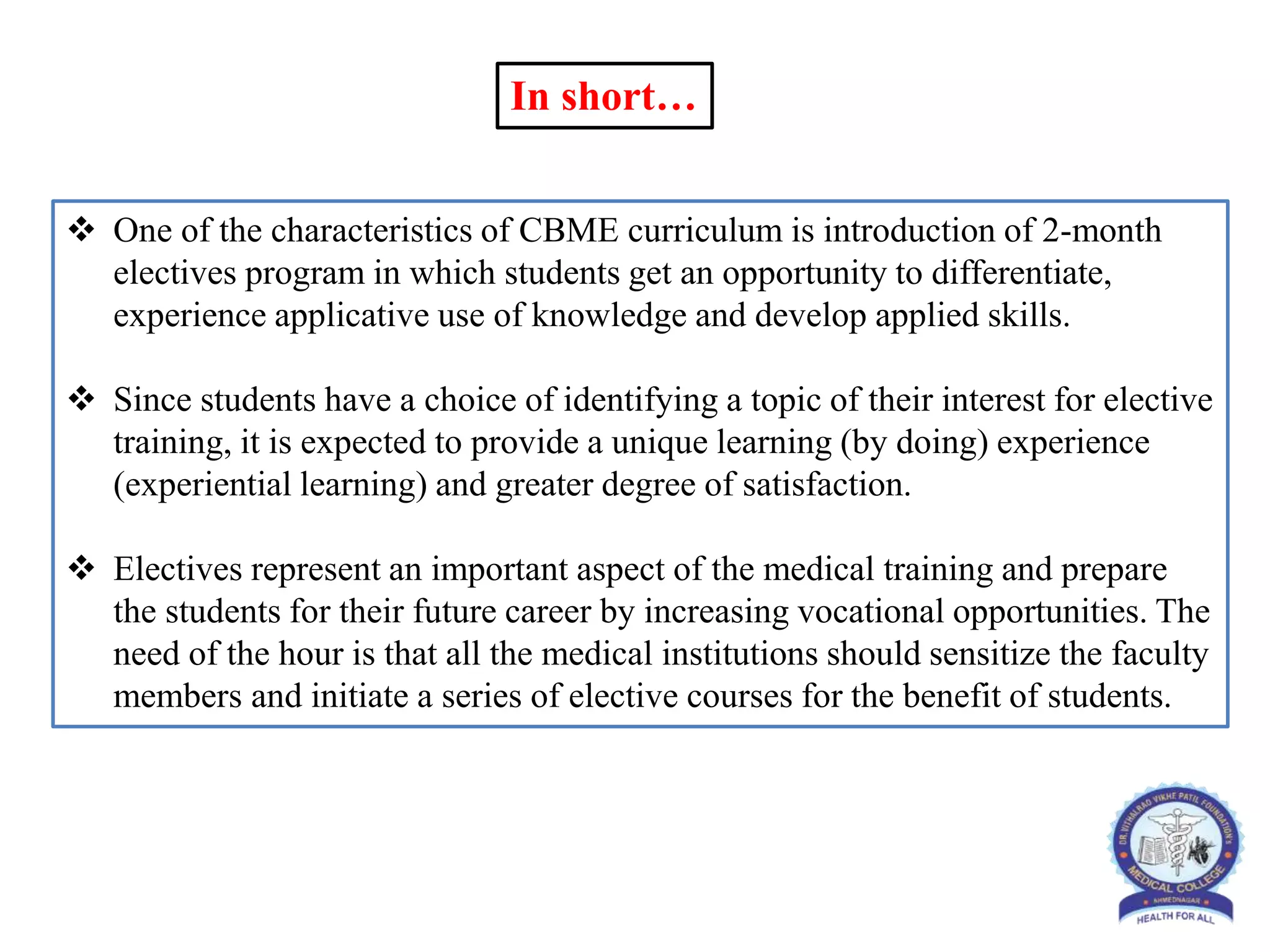  One of the characteristics of CBME curriculum is introduction of 2-month
electives program in which students get an opportunity to differentiate,
experience applicative use of knowledge and develop applied skills.
 Since students have a choice of identifying a topic of their interest for elective
training, it is expected to provide a unique learning (by doing) experience
(experiential learning) and greater degree of satisfaction.
 Electives represent an important aspect of the medical training and prepare
the students for their future career by increasing vocational opportunities. The
need of the hour is that all the medical institutions should sensitize the faculty
members and initiate a series of elective courses for the benefit of students.
In short…
 
