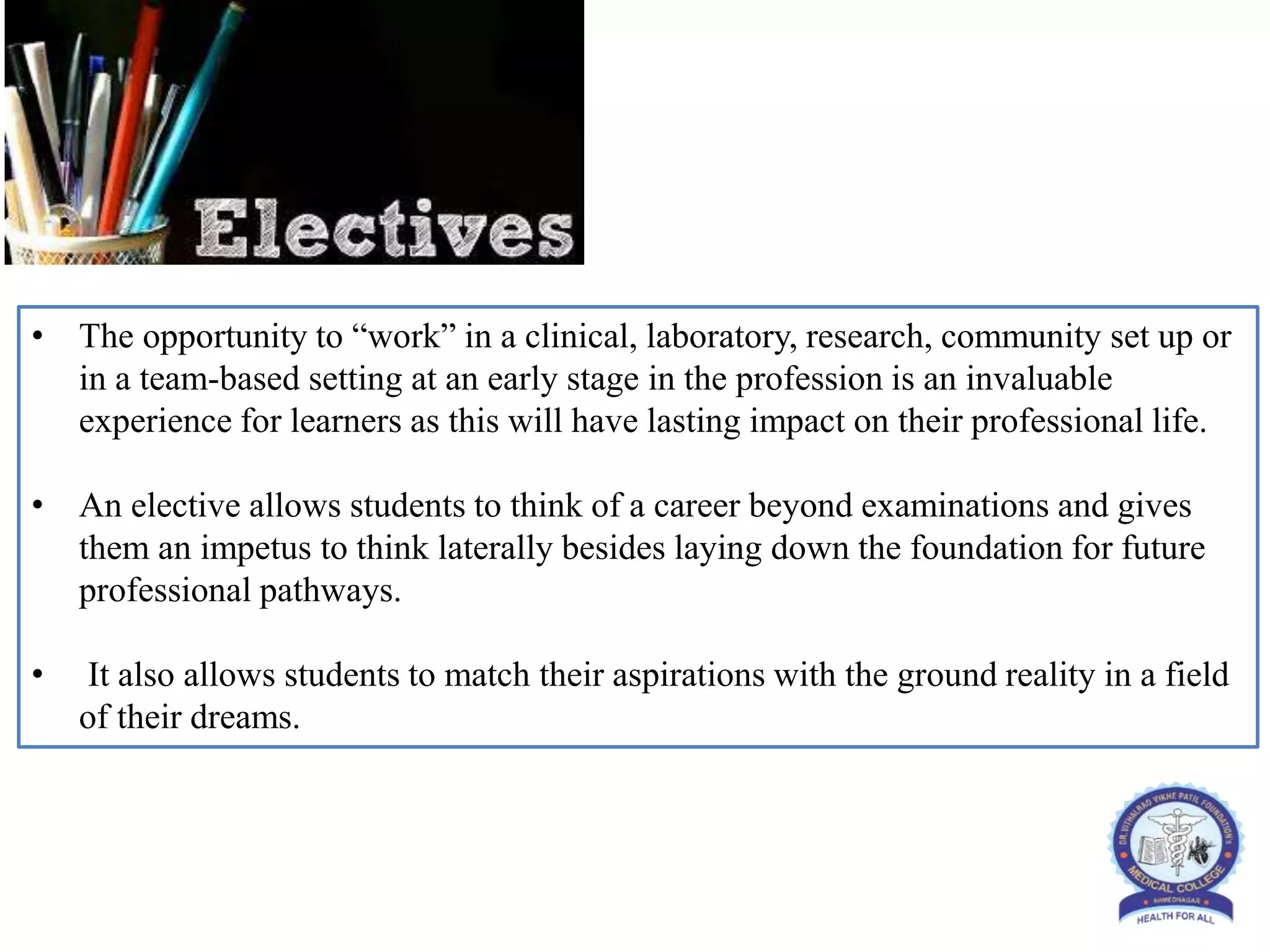 • The opportunity to “work” in a clinical, laboratory, research, community set up or
in a team-based setting at an early stage in the profession is an invaluable
experience for learners as this will have lasting impact on their professional life.
• An elective allows students to think of a career beyond examinations and gives
them an impetus to think laterally besides laying down the foundation for future
professional pathways.
• It also allows students to match their aspirations with the ground reality in a field
of their dreams.
 
