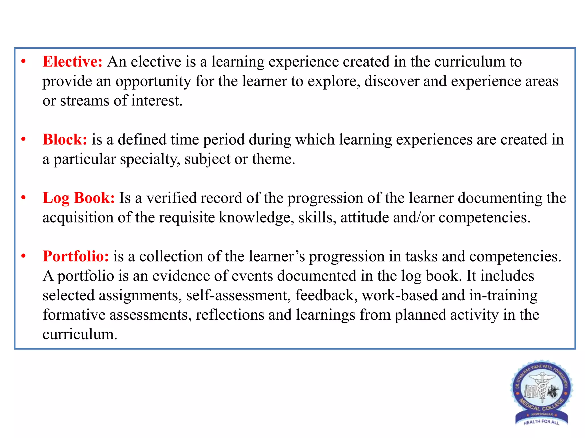 • Elective: An elective is a learning experience created in the curriculum to
provide an opportunity for the learner to explore, discover and experience areas
or streams of interest.
• Block: is a defined time period during which learning experiences are created in
a particular specialty, subject or theme.
• Log Book: Is a verified record of the progression of the learner documenting the
acquisition of the requisite knowledge, skills, attitude and/or competencies.
• Portfolio: is a collection of the learner’s progression in tasks and competencies.
A portfolio is an evidence of events documented in the log book. It includes
selected assignments, self-assessment, feedback, work-based and in-training
formative assessments, reflections and learnings from planned activity in the
curriculum.
 