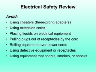 Electrical Safety Review
Avoid:
• Using cheaters (three-prong adapters)
• Using extension cords
• Placing liquids on electrical equipment
• Pulling plugs out of receptacles by the cord
• Rolling equipment over power cords
• Using defective equipment or receptacles
• Using equipment that sparks, smokes, or shocks
 
