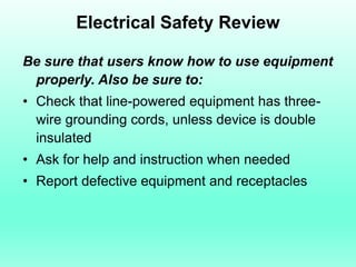 Electrical Safety Review

Be sure that users know how to use equipment
 properly. Also be sure to:
• Check that line-powered equipment has three-
  wire grounding cords, unless device is double
  insulated
• Ask for help and instruction when needed
• Report defective equipment and receptacles
 