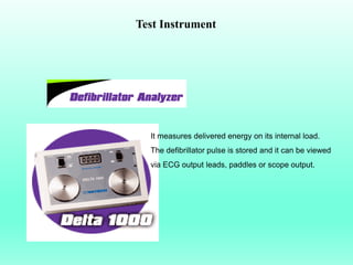 Test Instrument




  It measures delivered energy on its internal load.
  The defibrillator pulse is stored and it can be viewed
  via ECG output leads, paddles or scope output.
 