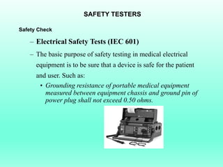 SAFETY TESTERS

Safety Check

    – Electrical Safety Tests (IEC 601)
    – The basic purpose of safety testing in medical electrical
      equipment is to be sure that a device is safe for the patient
      and user. Such as:
       • Grounding resistance of portable medical equipment
         measured between equipment chassis and ground pin of
         power plug shall not exceed 0.50 ohms.
 
