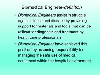 Biomedical Engineer-definition
• Biomedical Engineers assist in struggle
  against illness and disease by providing
  support for materials and tools that can be
  utilized for diagnosis and treatment by
  health care professionals.
• Biomedical Engineer have achieved this
  position by assuming responsibility for
  managing the safe use of medical
  equipment within the hospital environment
 