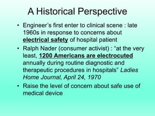 A Historical Perspective
• Engineer’s first enter to clinical scene : late
  1960s in response to concerns about
  electrical safety of hospital patient
• Ralph Nader (consumer activist) : “at the very
  least, 1200 Americans are electrocuted
  annually during routine diagnostic and
  therapeutic procedures in hospitals” Ladies
  Home Journal, April 24, 1970
• Raise the level of concern about safe use of
  medical device
 