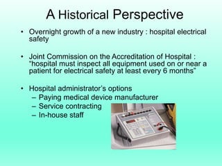 A Historical Perspective
• Overnight growth of a new industry : hospital electrical
  safety

• Joint Commission on the Accreditation of Hospital :
  “hospital must inspect all equipment used on or near a
  patient for electrical safety at least every 6 months”

• Hospital administrator’s options
   – Paying medical device manufacturer
   – Service contracting
   – In-house staff
 