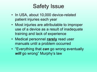 Safety Issue
• In USA, about 10,000 device-related
  patient injuries each year
• Most injuries are attributable to improper
  use of a device as a result of inadequate
  training and lack of experience
• Medical personnel rarely read user
  manuals until a problem occurred
• “Everything that can go wrong eventually
  will go wrong” Murphy’s law
 