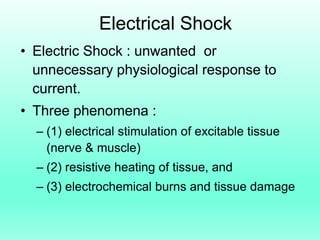 Electrical Shock
• Electric Shock : unwanted or
  unnecessary physiological response to
  current.
• Three phenomena :
  – (1) electrical stimulation of excitable tissue
    (nerve & muscle)
  – (2) resistive heating of tissue, and
  – (3) electrochemical burns and tissue damage
 