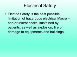 Electrical Safety
• Electric Safety is the best possible
  limitation of hazardous electrical Macro –
  and/or Microshocks, sustained by
  patients, as well as explosion, fire or
  damage to equipments and buildings.
 