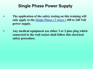 Single Phase Power Supply

•   The application of the safety testing on this training will
    only apply to the Single Phase ( 3 wires ) 100 to 240 Volt
    power supply.

•   Any medical equipment use either 3 or 2 pins plug which
    connected to the wall socket shall follow this electrical
    safety procedure.
 