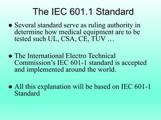 The IEC 601.1 Standard
   Several standard serve as ruling authority in
    determine how medical equipment are to be
    tested such UL, CSA, CE, TUV …

   The International Electro Technical
    Commission’s IEC 601-1 standard is accepted
    and implemented around the world.

   All this explanation will be based on IEC 601-1
    Standard
 