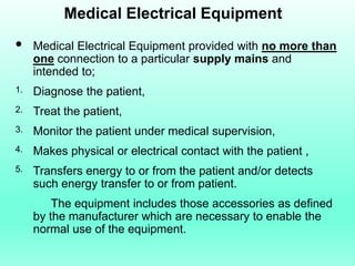 Medical Electrical Equipment
    Medical Electrical Equipment provided with no more than
     one connection to a particular supply mains and
     intended to;
1.   Diagnose the patient,
2.   Treat the patient,
3.   Monitor the patient under medical supervision,
4.   Makes physical or electrical contact with the patient ,
5.   Transfers energy to or from the patient and/or detects
     such energy transfer to or from patient.
         The equipment includes those accessories as defined
     by the manufacturer which are necessary to enable the
     normal use of the equipment.
 