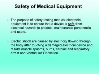 Safety of Medical Equipment

 The purpose of safety testing medical electronic
  equipment is to ensure that a device is safe from
  electrical hazards to patients, maintenance personnel's
  and users.

 Electric shock are caused by electricity flowing through
  the body after touching a damaged electrical device and
  results muscle spasms, burns, cardiac and respiratory
  arrest and Ventricular Fibrillation
 