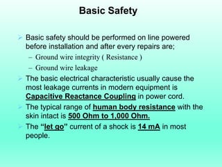 Basic Safety

 Basic safety should be performed on line powered
  before installation and after every repairs are;
   – Ground wire integrity ( Resistance )
   – Ground wire leakage
 The basic electrical characteristic usually cause the
  most leakage currents in modern equipment is
  Capacitive Reactance Coupling in power cord.
 The typical range of human body resistance with the
  skin intact is 500 Ohm to 1,000 Ohm.
 The “let go” current of a shock is 14 mA in most
  people.
 