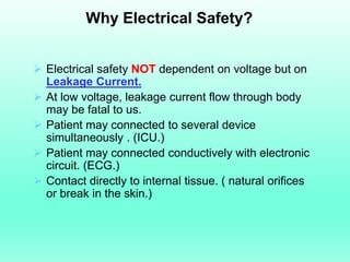 Why Electrical Safety?


 Electrical safety NOT dependent on voltage but on
  Leakage Current.
 At low voltage, leakage current flow through body
  may be fatal to us.
 Patient may connected to several device
  simultaneously . (ICU.)
 Patient may connected conductively with electronic
  circuit. (ECG.)
 Contact directly to internal tissue. ( natural orifices
  or break in the skin.)
 