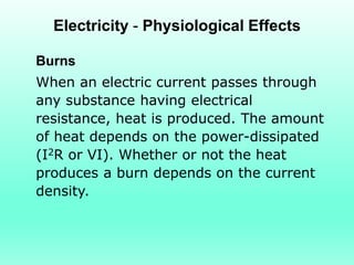Electricity - Physiological Effects

Burns
When an electric current passes through
any substance having electrical
resistance, heat is produced. The amount
of heat depends on the power-dissipated
(I2R or VI). Whether or not the heat
produces a burn depends on the current
density.
 