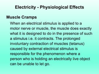 Electricity - Physiological Effects

Muscle Cramps
 When an electrical stimulus is applied to a
 motor nerve or muscle, the muscle does exactly
 what it is designed to do in the presence of such
 a stimulus i.e. it contracts. The prolonged
 involuntary contraction of muscles (tetanus)
 caused by external electrical stimulus is
 responsible for the phenomenon where a
 person who is holding an electrically live object
 can be unable to let go.
 