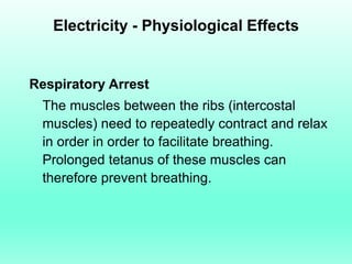 Electricity - Physiological Effects


Respiratory Arrest
 The muscles between the ribs (intercostal
 muscles) need to repeatedly contract and relax
 in order in order to facilitate breathing.
 Prolonged tetanus of these muscles can
 therefore prevent breathing.
 