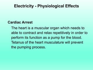 Electricity - Physiological Effects


Cardiac Arrest
 The heart is a muscular organ which needs to
 able to contract and relax repetitively in order to
 perform its function as a pump for the blood.
 Tetanus of the heart musculature will prevent
 the pumping process.
 