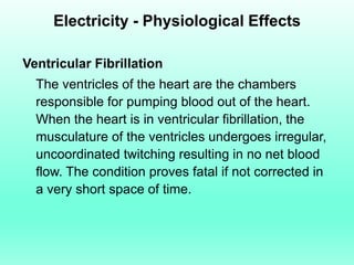 Electricity - Physiological Effects

Ventricular Fibrillation
  The ventricles of the heart are the chambers
  responsible for pumping blood out of the heart.
  When the heart is in ventricular fibrillation, the
  musculature of the ventricles undergoes irregular,
  uncoordinated twitching resulting in no net blood
  flow. The condition proves fatal if not corrected in
  a very short space of time.
 