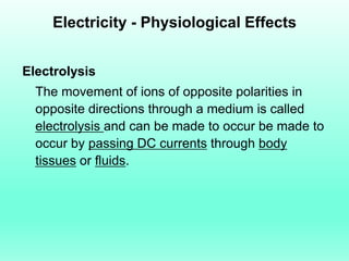 Electricity - Physiological Effects


Electrolysis
  The movement of ions of opposite polarities in
  opposite directions through a medium is called
  electrolysis and can be made to occur be made to
  occur by passing DC currents through body
  tissues or fluids.
 