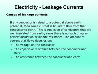 Electricity - Leakage Currents
Causes of leakage currents

  If any conductor is raised to a potential above earth
  potential, then some current is bound to flow from that
  conductor to earth. This is true even of conductors that are
  well insulated from earth, since there is no such thing as
  perfect insulation or infinite resistance. The amount of
  current that flows depends on:
   • The voltage on the conductor
   • The capacitive reactance between the conductor and
     earth
   • The resistance between the conductor and earth
 