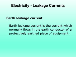 Electricity - Leakage Currents


Earth leakage current

 Earth leakage current is the current which
 normally flows in the earth conductor of a
 protectively earthed piece of equipment.
 