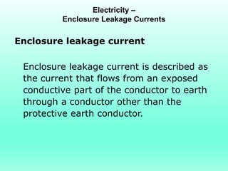 Electricity –
         Enclosure Leakage Currents

Enclosure leakage current

 Enclosure leakage current is described as
 the current that flows from an exposed
 conductive part of the conductor to earth
 through a conductor other than the
 protective earth conductor.
 