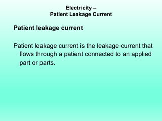 Electricity –
             Patient Leakage Current

Patient leakage current

Patient leakage current is the leakage current that
  flows through a patient connected to an applied
  part or parts.
 
