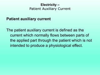Electricity –
             Patient Auxiliary Current


Patient auxiliary current

The patient auxiliary current is defined as the
  current which normally flows between parts of
  the applied part through the patient which is not
  intended to produce a physiological effect.
 