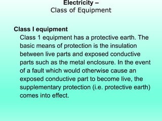 Electricity –
             Class of Equipment


Class I equipment
  Class 1 equipment has a protective earth. The
  basic means of protection is the insulation
  between live parts and exposed conductive
  parts such as the metal enclosure. In the event
  of a fault which would otherwise cause an
  exposed conductive part to become live, the
  supplementary protection (i.e. protective earth)
  comes into effect.
 