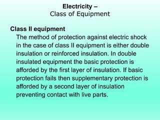Electricity –
               Class of Equipment

Class II equipment
  The method of protection against electric shock
  in the case of class II equipment is either double
  insulation or reinforced insulation. In double
  insulated equipment the basic protection is
  afforded by the first layer of insulation. If basic
  protection fails then supplementary protection is
  afforded by a second layer of insulation
  preventing contact with live parts.
 