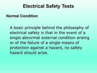 Electrical Safety Tests
Normal Condition


 A basic principle behind the philosophy of
 electrical safety is that in the event of a
 single abnormal external condition arising
 or of the failure of a single means of
 protection against a hazard, no safety
 hazard should arise.
 