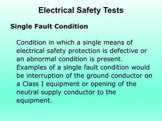Electrical Safety Tests
Single Fault Condition

 Condition in which a single means of
 electrical safety protection is defective or
 an abnormal condition is present.
 Examples of a single fault condition would
 be interruption of the ground conductor on
 a Class I equipment or opening of the
 neutral supply conductor to the
 equipment.
 