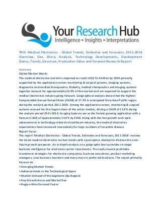 YRH: Medical Electronics - Global Trends, Estimates and Forecasts, 2011-2018
Overview, Size, Share, Analysis, Technology Developments, Development
Status, Trends, Structure, Production Value and Forecast Research Report
Summary
Global Market Watch:
The medical electronics market is expected to reach US$372.4 billion by 2018 primarily
supported by the application sectors monitoring & surgical systems, imaging systems,
diagnostics and medical therapeutics. Globally, medical therapeutics and imaging systems
together account for approximately 52.9% of the market and are expected to support the
medical electronics industry going forward. Geographical analysis shows that the highest
Compounded Annual Growth Rate (CAGR) of 17.2% is anticipated from Asia-Pacific region
during the analysis period, 2011-2018. Among the application sectors, monitoring & surgical
systems account for the largest share of the entire market, driving a CAGR of 13.4% during
the analysis period 2011-2018. Imaging Systems see as the fastest growing application with a
forecast CAGR of approximately 16.9% by 2018. Along with the fast growth and rapid
advancement in technology related to healthcare industry, the medical electronics
expectations have increased innovatively for large numbers of incurable disease.
Report Focus:
The report ‘Medical Electronics - Global Trends, Estimates and Forecasts, 2011-2018’ reviews
the latest medical electronics market trends with a perceptive attempt to disclose the near-
future growth prospects. An in-depth analysis on a geographic basis provides strategic
business intelligence for electronics sector investments. The study reveals profitable
investment strategies for electronics companies, business executives, product marketing
managers, new business investors and many more in preferred locations. The report primarily
focuses on:
• Emerging Market Trends
• Advancements in the Technological Space
• Market Demand of the Segments (By-Region)
• Key Growth Areas and Market Size
• Region-Wise Demand Factor
 