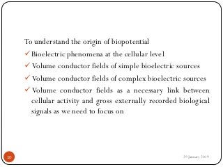 To understand the origin of biopotential
Bioelectric phenomena at the cellular level
 Volume conductor fields of simple bioelectric sources
 Volume conductor fields of complex bioelectric sources
 Volume conductor fields as a necessary link between
cellular activity and gross externally recorded biological
signals as we need to focus on
29 January 201910
 