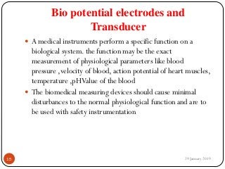 Bio potential electrodes and
Transducer
 A medical instruments perform a specific function on a
biological system. the function may be the exact
measurement of physiological parameters like blood
pressure ,velocity of blood, action potential of heart muscles,
temperature ,pHValue of the blood
 The biomedical measuring devices should cause minimal
disturbances to the normal physiological function and are to
be used with safety instrumentation
29 January 201915
 