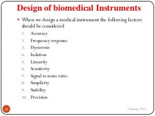 Design of biomedical Instruments
 When we design a medical instrument the following factors
should be considered
1. Accuracy
2. Frequency response
3. Hysteresis
4. Isolation
5. Linearity
6. Sensitivity
7. Signal to noise ratio
8. Simplicity
9. Stability
10. Precision
29 January 201916
 