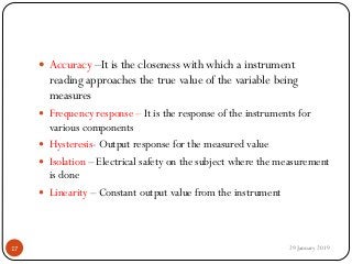  Accuracy –It is the closeness with which a instrument
reading approaches the true value of the variable being
measures
 Frequency response – It is the response of the instruments for
various components
 Hysteresis- Output response for the measured value
 Isolation – Electrical safety on the subject where the measurement
is done
 Linearity – Constant output value from the instrument
29 January 201917
 