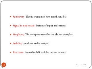  Sensitivity-The instrument is how much sensible
 Signal to noise ratio- Ration of input and output
 Simplicity-The components to be simple not complex
 Stability- produces stable output
 Precision- Reproducibility of the measurements
29 January 201918
 