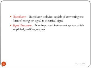  Transducer –Transducer is device capable of converting one
form of energy or signal to electrical signal
 Signal Processor - It an important instrument system which
amplified,modifies,analyzes
29 January 201921
 