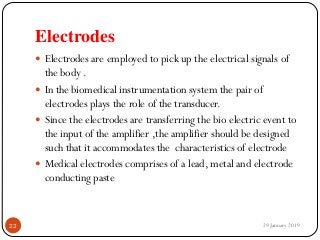 Electrodes
 Electrodes are employed to pick up the electrical signals of
the body .
 In the biomedical instrumentation system the pair of
electrodes plays the role of the transducer.
 Since the electrodes are transferring the bio electric event to
the input of the amplifier ,the amplifier should be designed
such that it accommodates the characteristics of electrode
 Medical electrodes comprises of a lead, metal and electrode
conducting paste
29 January 201922
 