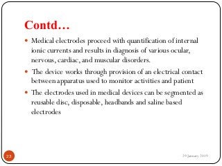 Contd…
 Medical electrodes proceed with quantification of internal
ionic currents and results in diagnosis of various ocular,
nervous, cardiac, and muscular disorders.
 The device works through provision of an electrical contact
between apparatus used to monitor activities and patient
 The electrodes used in medical devices can be segmented as
reusable disc, disposable, headbands and saline based
electrodes
29 January 201923
 