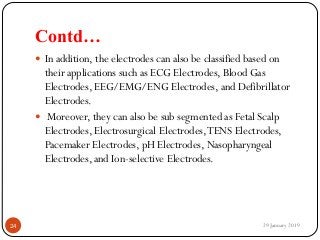 Contd…
 In addition, the electrodes can also be classified based on
their applications such as ECG Electrodes, Blood Gas
Electrodes, EEG/EMG/ENG Electrodes, and Defibrillator
Electrodes.
 Moreover, they can also be sub segmented as Fetal Scalp
Electrodes, Electrosurgical Electrodes,TENS Electrodes,
Pacemaker Electrodes, pH Electrodes, Nasopharyngeal
Electrodes, and Ion-selective Electrodes.
29 January 201924
 